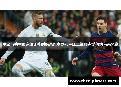 皇家马德里国家德比补时绝杀巴塞罗那三比二逆转点燃伯纳乌荣光夜