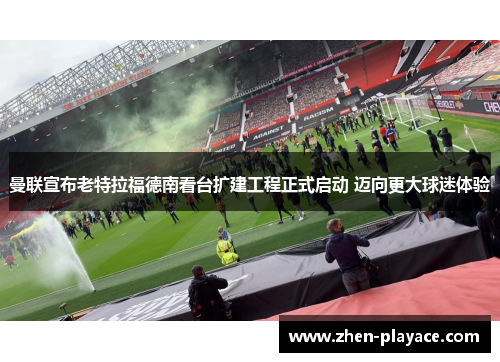 曼联宣布老特拉福德南看台扩建工程正式启动 迈向更大球迷体验